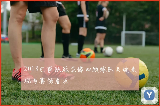 2018巴萨欧冠录像回顾球队关键表现与赛场看点