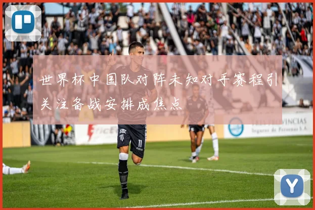 世界杯中国队对阵未知对手赛程引关注备战安排成焦点