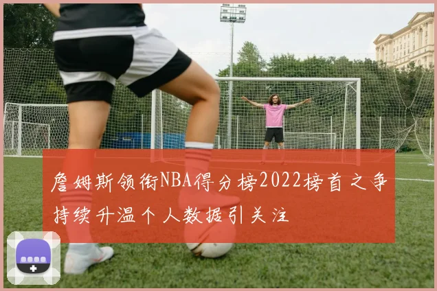 詹姆斯领衔NBA得分榜2022榜首之争持续升温个人数据引关注