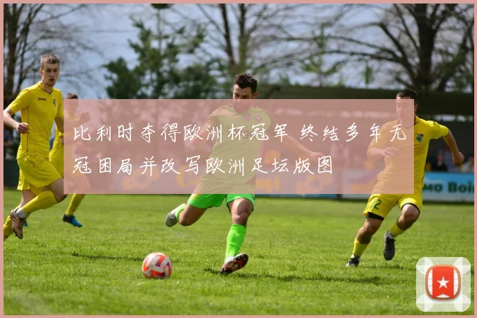 比利时夺得欧洲杯冠军 终结多年无冠困局并改写欧洲足坛版图