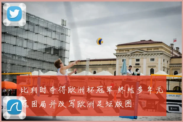 比利时夺得欧洲杯冠军 终结多年无冠困局并改写欧洲足坛版图